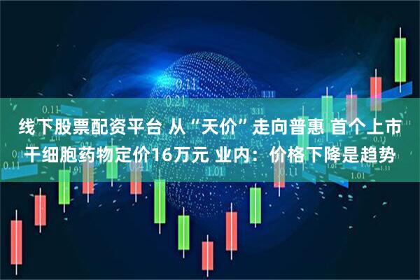 线下股票配资平台 从“天价”走向普惠 首个上市干细胞药物定价16万元 业内：价格下降是趋势