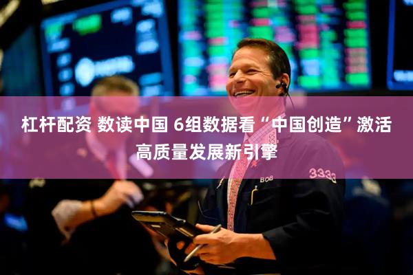 杠杆配资 数读中国 6组数据看“中国创造”激活高质量发展新引擎