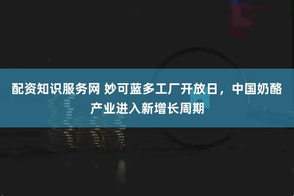 配资知识服务网 妙可蓝多工厂开放日，中国奶酪产业进入新增长周期