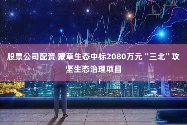 股票公司配资 蒙草生态中标2080万元“三北”攻坚生态治理项目