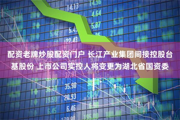 配资老牌炒股配资门户 长江产业集团间接控股台基股份 上市公司实控人将变更为湖北省国资委