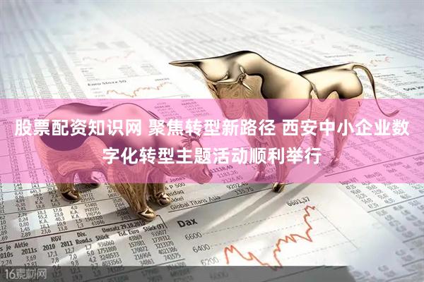 股票配资知识网 聚焦转型新路径 西安中小企业数字化转型主题活动顺利举行