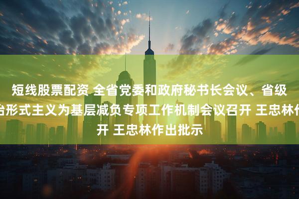 短线股票配资 全省党委和政府秘书长会议、省级层面整治形式主义为基层减负专项工作机制会议召开 王忠林作出批示