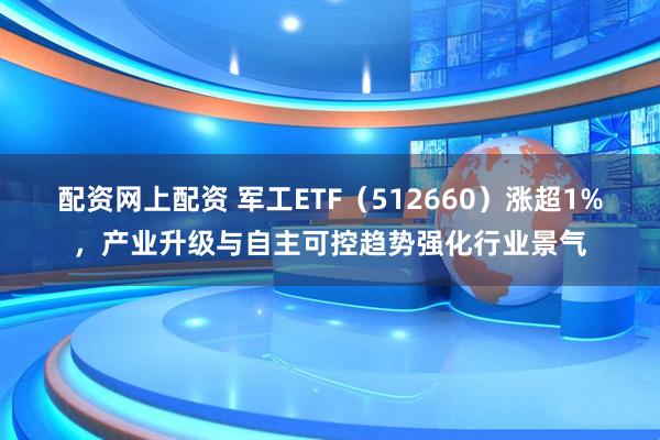 配资网上配资 军工ETF（512660）涨超1%，产业升级与自主可控趋势强化行业景气