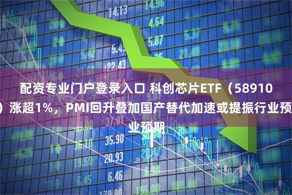 配资专业门户登录入口 科创芯片ETF（589100）涨超1%，PMI回升叠加国产替代加速或提振行业预期
