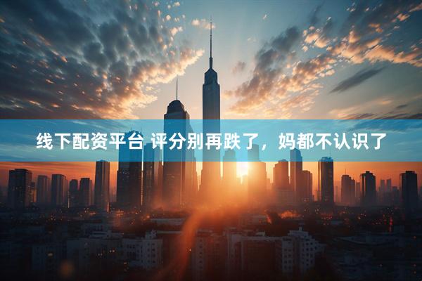 线下配资平台 评分别再跌了，妈都不认识了
