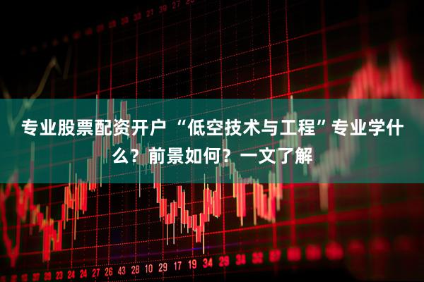 专业股票配资开户 “低空技术与工程”专业学什么？前景如何？一文了解