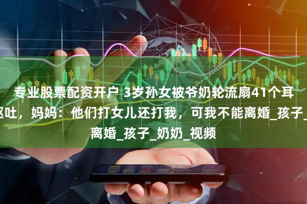 专业股票配资开户 3岁孙女被爷奶轮流扇41个耳光，打致呕吐，妈妈：他们打女儿还打我，可我不能离婚_孩子_奶奶_视频