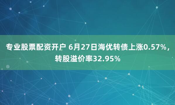 专业股票配资开户 6月27日海优转债上涨0.57%，转股溢价率32.95%