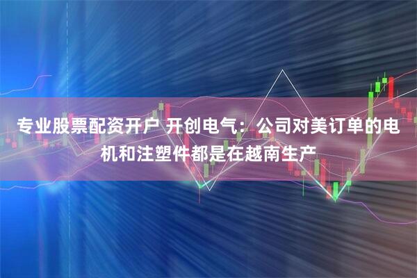 专业股票配资开户 开创电气：公司对美订单的电机和注塑件都是在越南生产