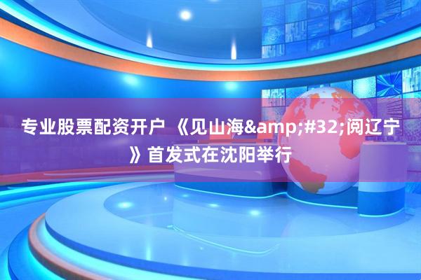 专业股票配资开户 《见山海&#32;阅辽宁》首发式在沈阳举行