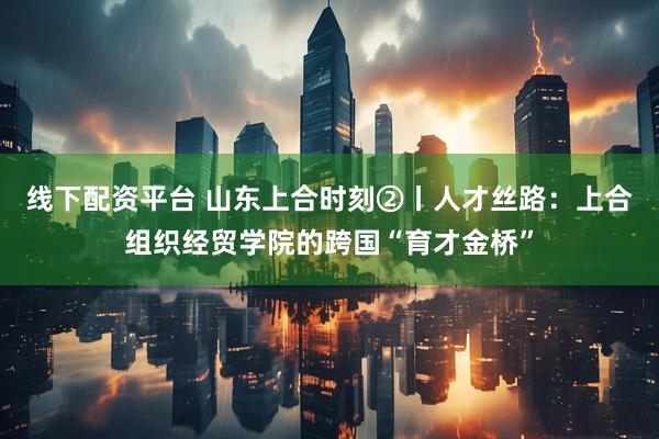 线下配资平台 山东上合时刻②丨人才丝路：上合组织经贸学院的跨国“育才金桥”