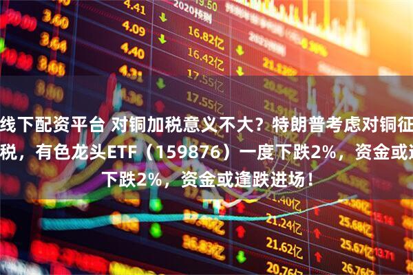 线下配资平台 对铜加税意义不大？特朗普考虑对铜征收50%关税，有色龙头ETF（159876）一度下跌2%，资金或逢跌进场！