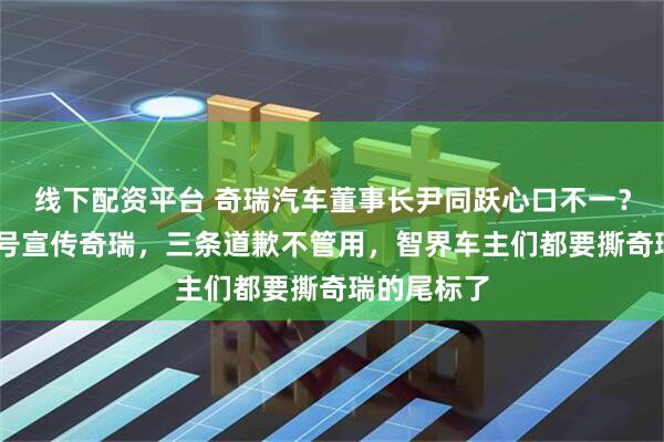 线下配资平台 奇瑞汽车董事长尹同跃心口不一？ 用智界账号宣传奇瑞，三条道歉不管用，智界车主们都要撕奇瑞的尾标了