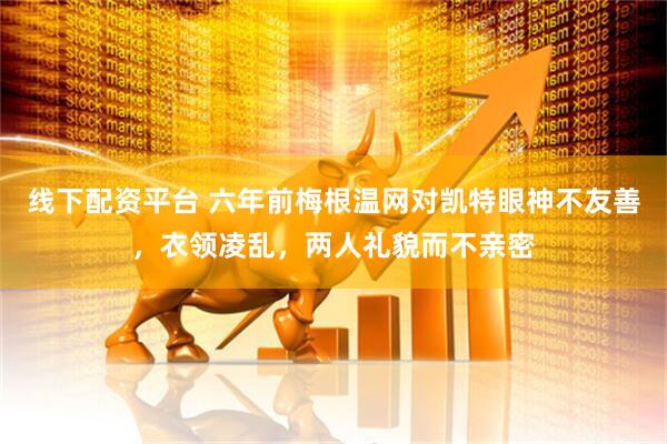 线下配资平台 六年前梅根温网对凯特眼神不友善，衣领凌乱，两人礼貌而不亲密