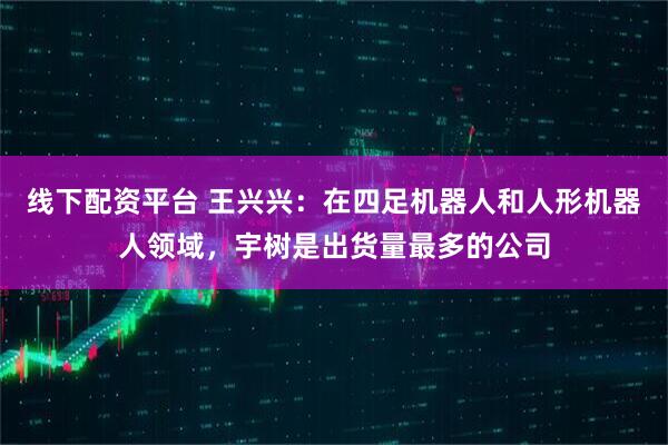 线下配资平台 王兴兴：在四足机器人和人形机器人领域，宇树是出货量最多的公司