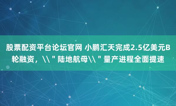 股票配资平台论坛官网 小鹏汇天完成2.5亿美元B轮融资，\＂陆地航母\＂量产进程全面提速