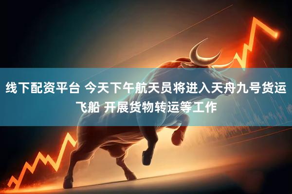 线下配资平台 今天下午航天员将进入天舟九号货运飞船 开展货物转运等工作