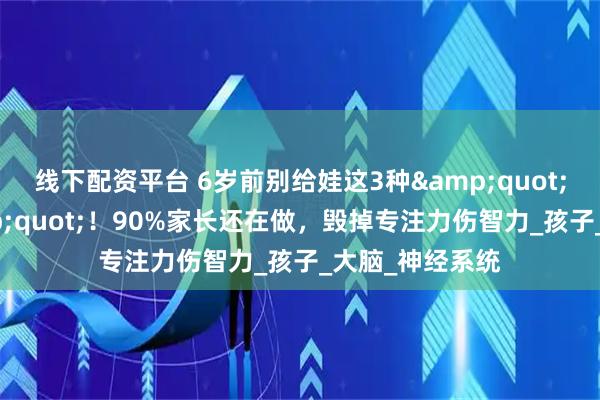 线下配资平台 6岁前别给娃这3种&quot;超前教育&quot;！90%家长还在做，毁掉专注力伤智力_孩子_大脑_神经系统