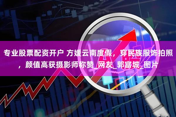 专业股票配资开户 方媛云南度假，穿民族服饰拍照，颜值高获摄影师称赞_网友_郭富城_图片