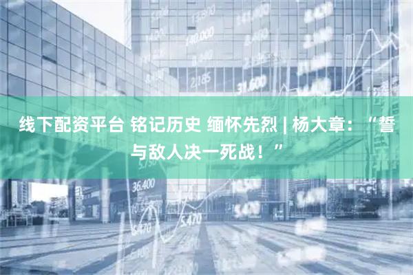 线下配资平台 铭记历史 缅怀先烈 | 杨大章：“誓与敌人决一死战！”