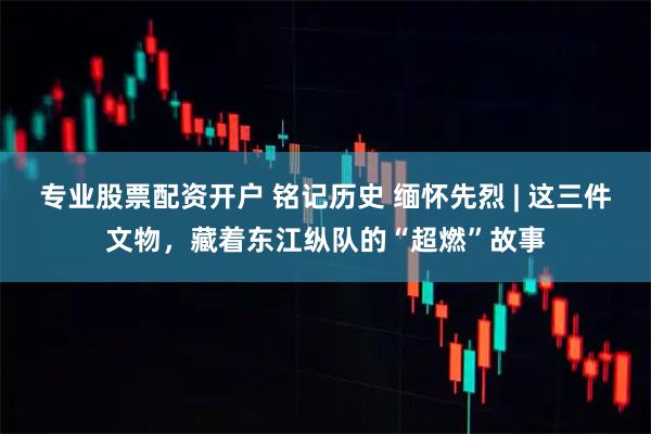 专业股票配资开户 铭记历史 缅怀先烈 | 这三件文物，藏着东江纵队的“超燃”故事