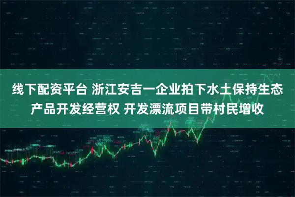 线下配资平台 浙江安吉一企业拍下水土保持生态产品开发经营权 开发漂流项目带村民增收