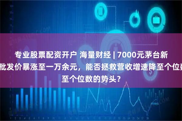 专业股票配资开户 海量财经 | 7000元茅台新品纪念酒批发价暴涨至一万余元，能否拯救营收增速降至个位数的势头？