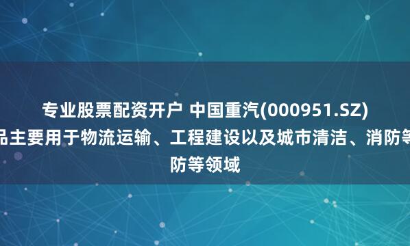 专业股票配资开户 中国重汽(000951.SZ)：产品主要用于物流运输、工程建设以及城市清洁、消防等领域