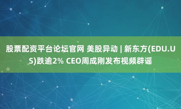 股票配资平台论坛官网 美股异动 | 新东方(EDU.US)跌逾2% CEO周成刚发布视频辟谣