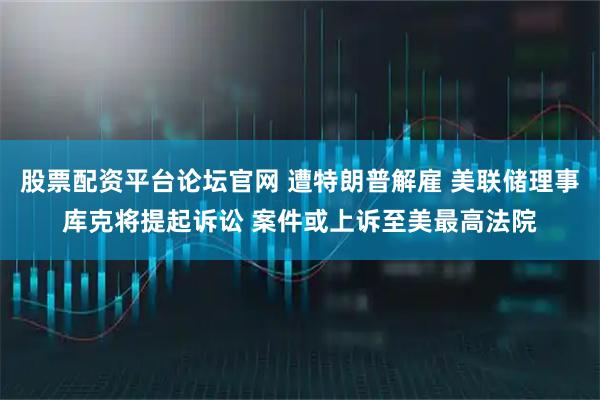 股票配资平台论坛官网 遭特朗普解雇 美联储理事库克将提起诉讼 案件或上诉至美最高法院