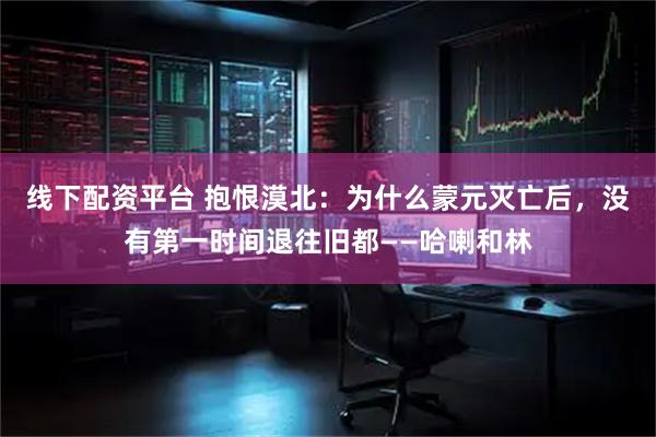 线下配资平台 抱恨漠北：为什么蒙元灭亡后，没有第一时间退往旧都——哈喇和林