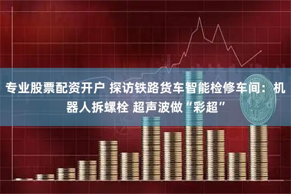 专业股票配资开户 探访铁路货车智能检修车间：机器人拆螺栓 超声波做“彩超”