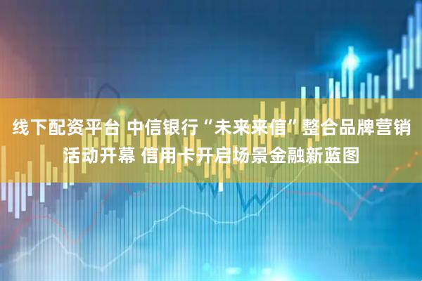 线下配资平台 中信银行“未来来信”整合品牌营销活动开幕 信用卡开启场景金融新蓝图