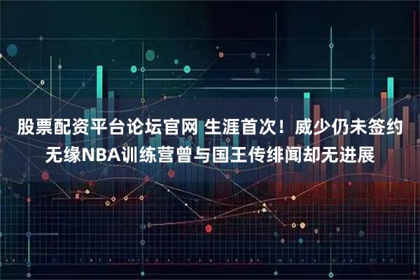 股票配资平台论坛官网 生涯首次！威少仍未签约无缘NBA训练营曾与国王传绯闻却无进展