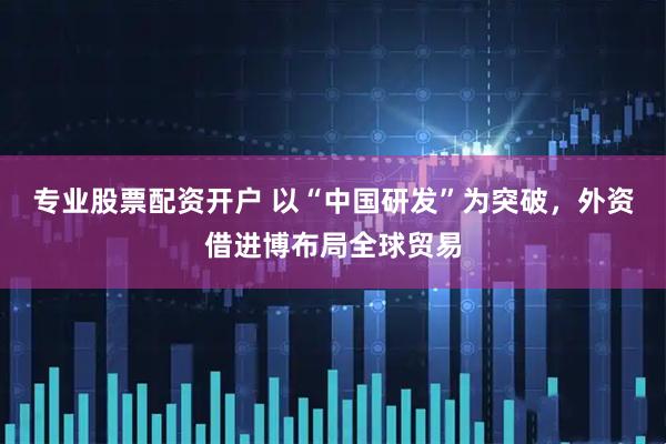 专业股票配资开户 以“中国研发”为突破,外资借进博布局全球贸易