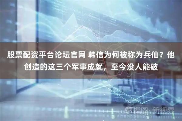 股票配资平台论坛官网 韩信为何被称为兵仙？他创造的这三个军事成就，至今没人能破