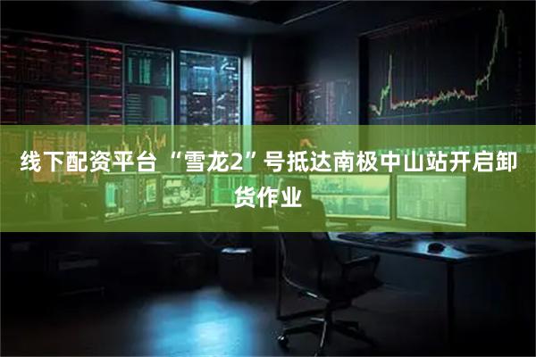 线下配资平台 “雪龙2”号抵达南极中山站开启卸货作业
