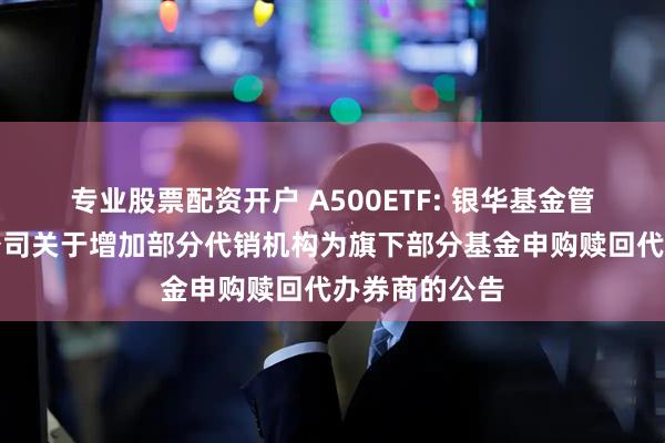 专业股票配资开户 A500ETF: 银华基金管理股份有限公司关于增加部分代销机构为旗下部分基金申购赎回代办券商的公告