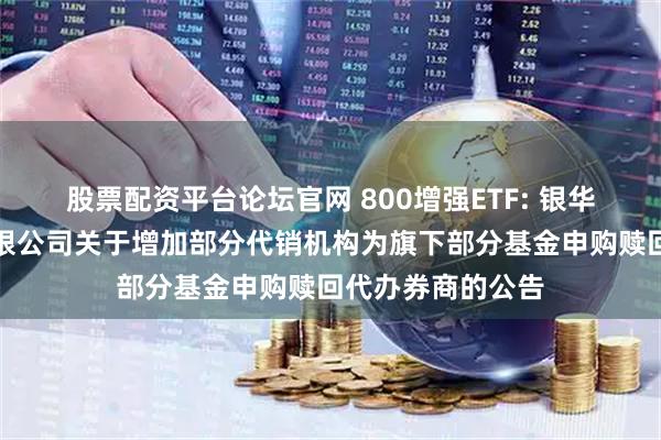 股票配资平台论坛官网 800增强ETF: 银华基金管理股份有限公司关于增加部分代销机构为旗下部分基金申购赎回代办券商的公告