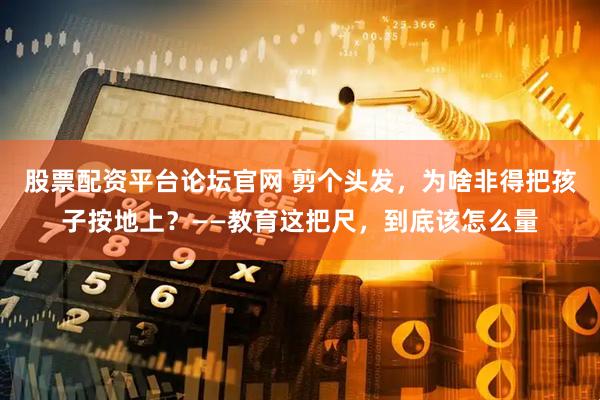 股票配资平台论坛官网 剪个头发，为啥非得把孩子按地上？——教育这把尺，到底该怎么量