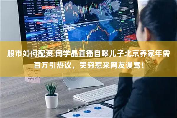 股市如何配资 闫学晶直播自曝儿子北京养家年需百万引热议，哭穷惹来网友谩骂！