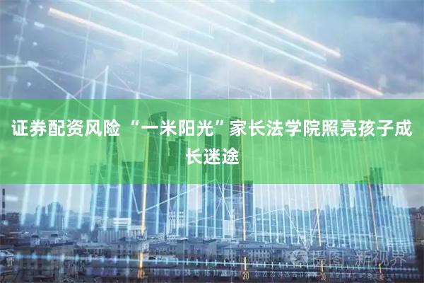 证券配资风险 “一米阳光”家长法学院照亮孩子成长迷途