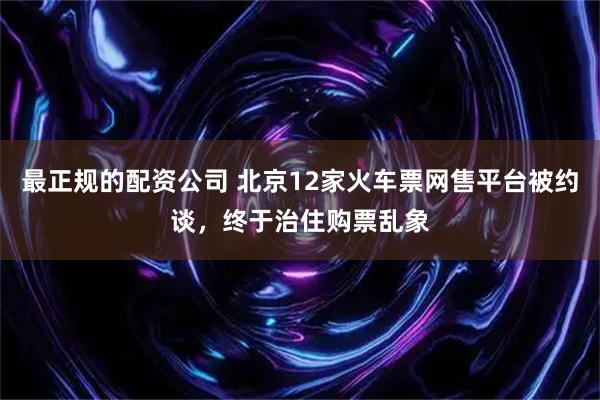 最正规的配资公司 北京12家火车票网售平台被约谈，终于治住购票乱象