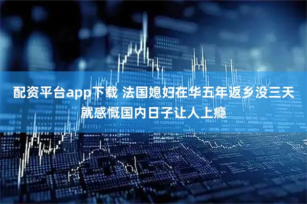 配资平台app下载 法国媳妇在华五年返乡没三天就感慨国内日子让人上瘾