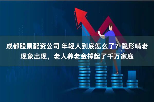 成都股票配资公司 年轻人到底怎么了？隐形啃老现象出现，老人养老金撑起了千万家庭