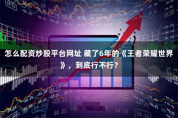 怎么配资炒股平台网址 藏了6年的《王者荣耀世界》，到底行不行？