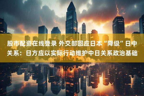 股市配资在线登录 外交部回应日本“降级”日中关系：日方应以实际行动维护中日关系政治基础