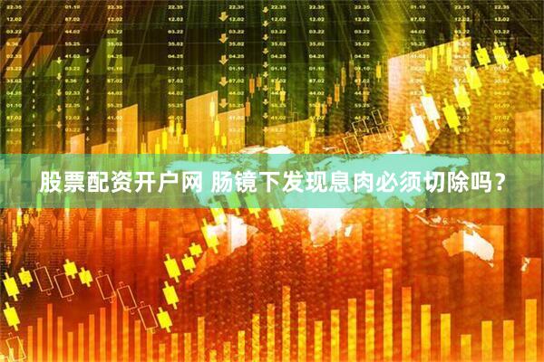 股票配资开户网 肠镜下发现息肉必须切除吗？
