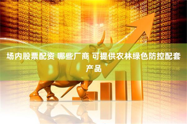 场内股票配资 哪些厂商 可提供农林绿色防控配套产品